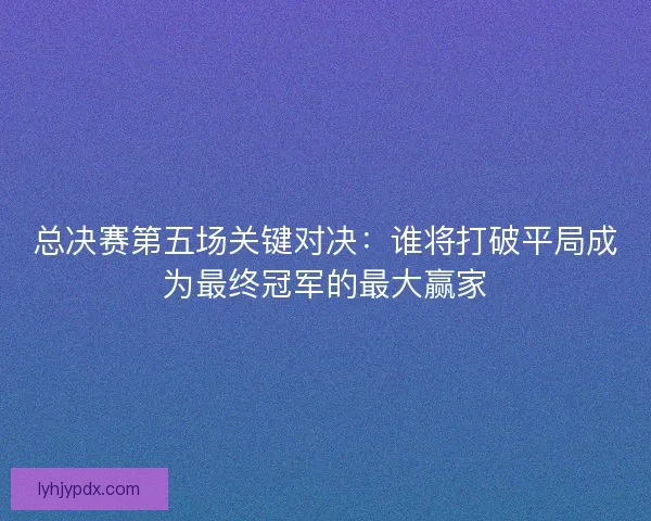 总决赛第五场关键对决:谁将打破平局成为最终冠军的最大赢家 总决赛第五场关键对决:谁将打破平局成为最终冠军的最大赢家