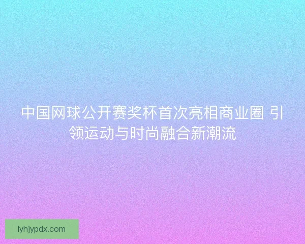 中国网球公开赛奖杯首次亮相商业圈 引领运动与时尚融合新潮流 中国网球公开赛奖杯首次亮相商业圈 引领运动与时尚融合新潮流