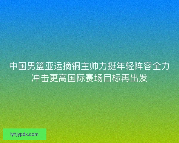 中国男篮亚运摘铜主帅力挺年轻阵容全力冲击更高国际赛场目标再出发