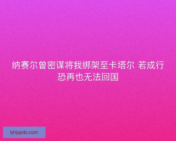 纳赛尔曾密谋将我绑架至卡塔尔 若成行恐再也无法回国