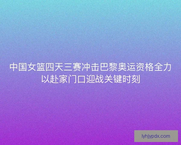 中国女篮四天三赛冲击巴黎奥运资格全力以赴家门口迎战关键时刻