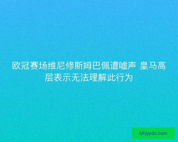 欧冠赛场维尼修斯姆巴佩遭嘘声 皇马高层表示无法理解此行为