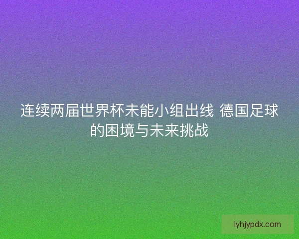 连续两届世界杯未能小组出线 德国足球的困境与未来挑战