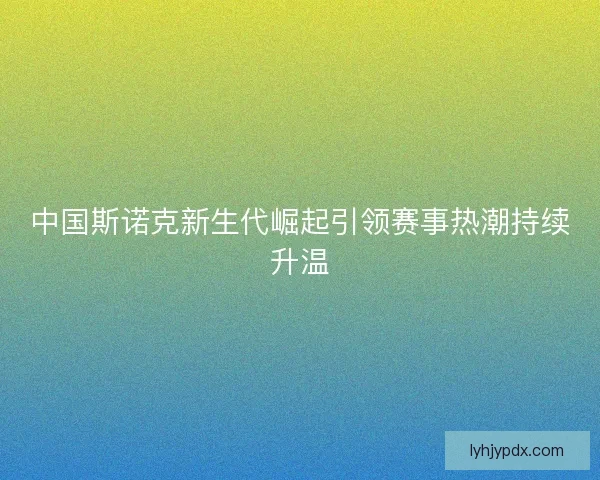 中国斯诺克新生代崛起引领赛事热潮持续升温 中国斯诺克新生代崛起引领赛事热潮持续升温