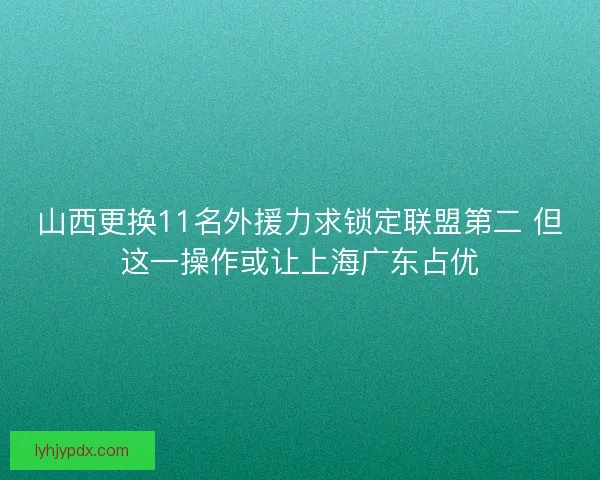 山西更换11名外援力求锁定联盟第二 但这一操作或让上海广东占优