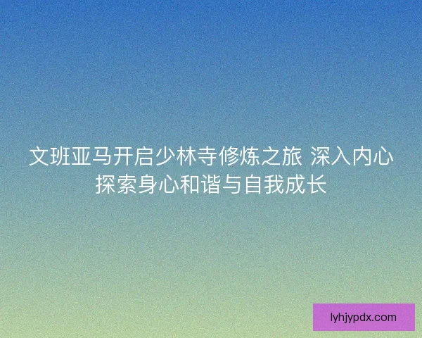 文班亚马开启少林寺修炼之旅 深入内心探索身心和谐与自我成长 文班亚马开启少林寺修炼之旅 深入内心探索身心和谐与自我成长