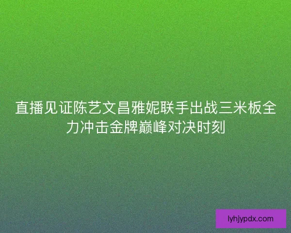 直播见证陈艺文昌雅妮联手出战三米板全力冲击金牌巅峰对决时刻