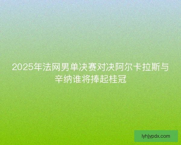 2025年法网男单决赛对决阿尔卡拉斯与辛纳谁将捧起桂冠 2025年法网男单决赛对决阿尔卡拉斯与辛纳谁将捧起桂冠
