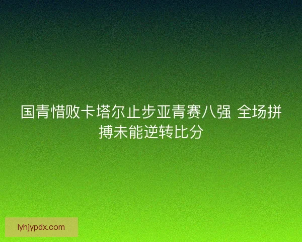 国青惜败卡塔尔止步亚青赛八强 全场拼搏未能逆转比分 国青惜败卡塔尔止步亚青赛八强 全场拼搏未能逆转比分