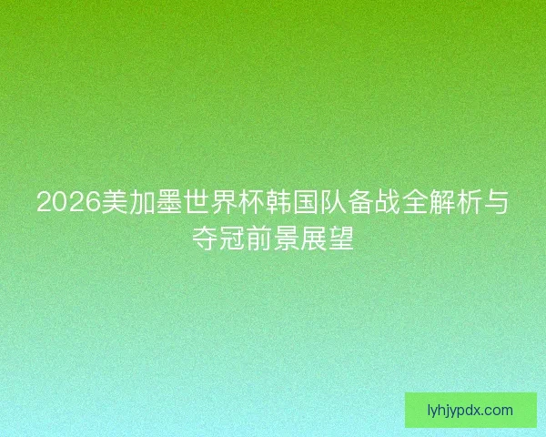 2026美加墨世界杯韩国队备战全解析与夺冠前景展望 2026美加墨世界杯韩国队备战全解析与夺冠前景展望