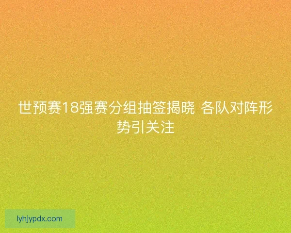 世预赛18强赛分组抽签揭晓 各队对阵形势引关注 世预赛18强赛分组抽签揭晓 各队对阵形势引关注
