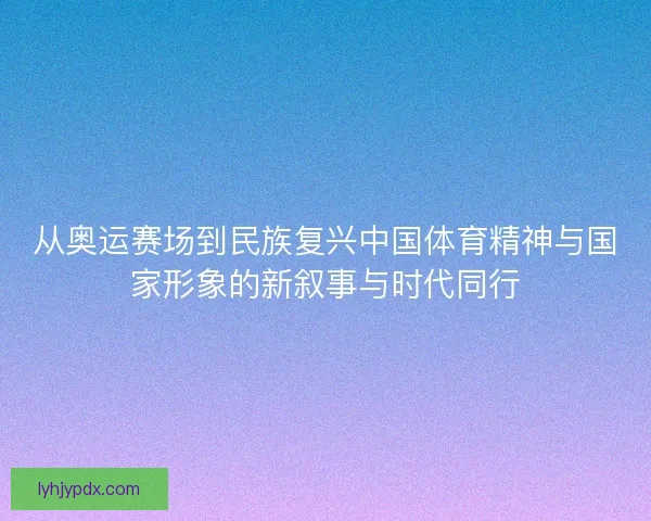 从奥运赛场到民族复兴中国体育精神与国家形象的新叙事与时代同行 从奥运赛场到民族复兴中国体育精神与国家形象的新叙事与时代同行
