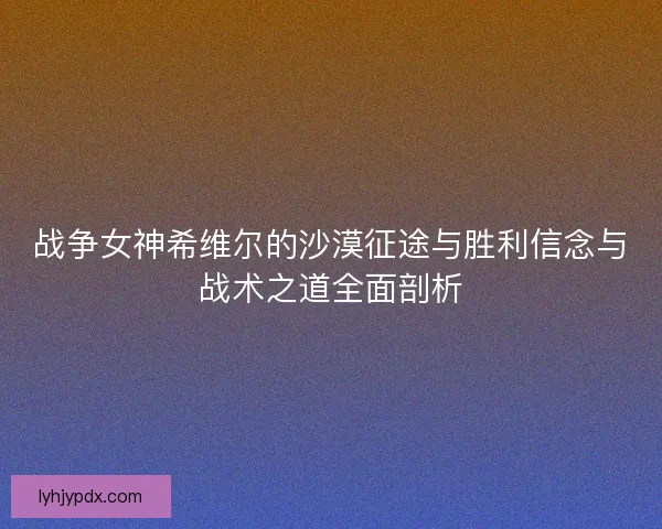 战争女神希维尔的沙漠征途与胜利信念与战术之道全面剖析 战争女神希维尔的沙漠征途与胜利信念与战术之道全面剖析