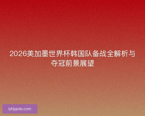 2026美加墨世界杯韩国队备战全解析与夺冠前景展望 2026美加墨世界杯韩国队备战全解析与夺冠前景展望