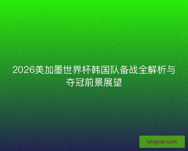 2026美加墨世界杯韩国队备战全解析与夺冠前景展望 2026美加墨世界杯韩国队备战全解析与夺冠前景展望