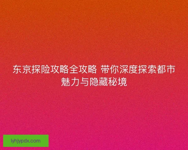东京探险攻略全攻略 带你深度探索都市魅力与隐藏秘境 东京探险攻略全攻略 带你深度探索都市魅力与隐藏秘境