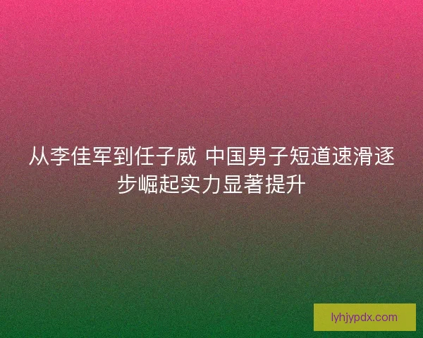 从李佳军到任子威 中国男子短道速滑逐步崛起实力显著提升 从李佳军到任子威 中国男子短道速滑逐步崛起实力显著提升