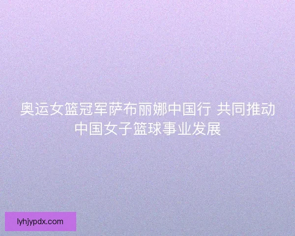 奥运女篮冠军萨布丽娜中国行 共同推动中国女子篮球事业发展 奥运女篮冠军萨布丽娜中国行 共同推动中国女子篮球事业发展