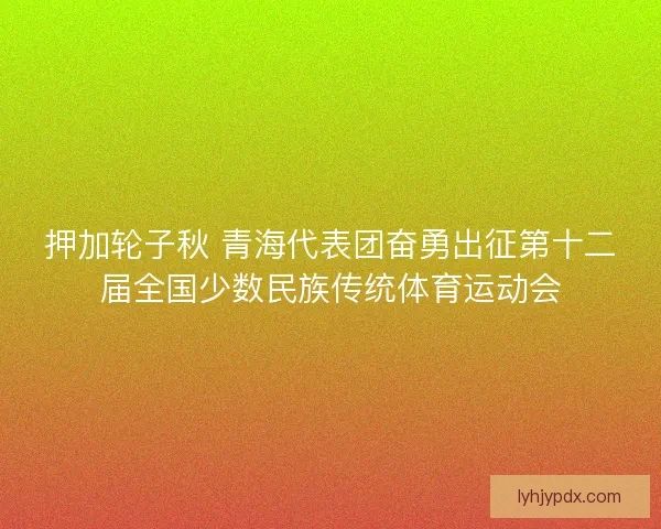 押加轮子秋 青海代表团奋勇出征第十二届全国少数民族传统体育运动会 押加轮子秋 青海代表团奋勇出征第十二届全国少数民族传统体育运动会
