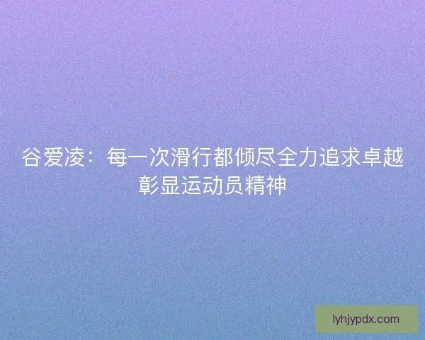谷爱凌：每一次滑行都倾尽全力追求卓越彰显运动员精神