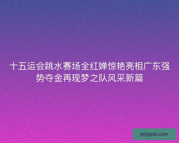 十五运会跳水赛场全红婵惊艳亮相广东强势夺金再现梦之队风采新篇 十五运会跳水赛场全红婵惊艳亮相广东强势夺金再现梦之队风采新篇