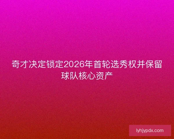 奇才决定锁定2026年首轮选秀权并保留球队核心资产 奇才决定锁定2026年首轮选秀权并保留球队核心资产