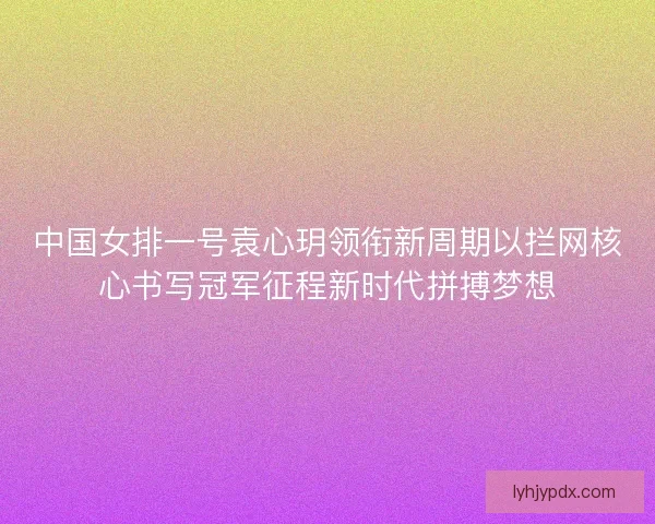 中国女排一号袁心玥领衔新周期以拦网核心书写冠军征程新时代拼搏梦想