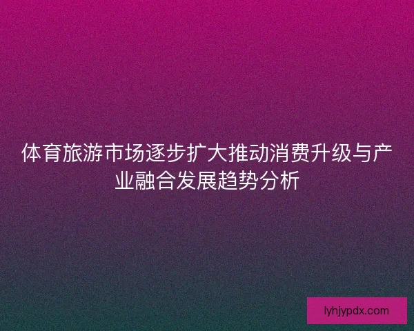 体育旅游市场逐步扩大推动消费升级与产业融合发展趋势分析 体育旅游市场逐步扩大推动消费升级与产业融合发展趋势分析