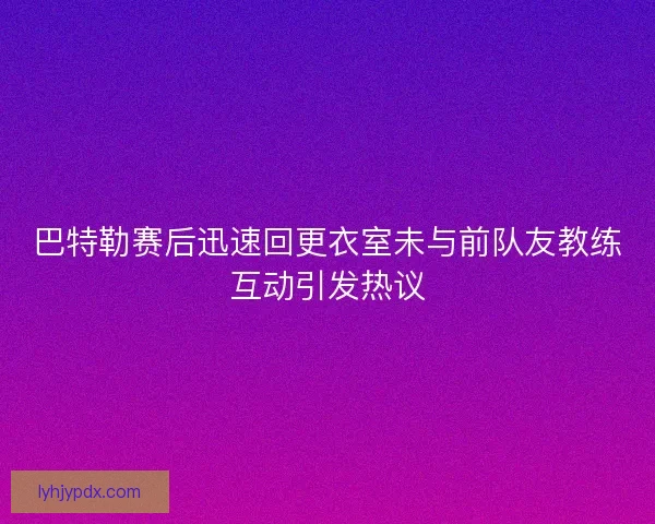 巴特勒赛后迅速回更衣室未与前队友教练互动引发热议 巴特勒赛后迅速回更衣室未与前队友教练互动引发热议